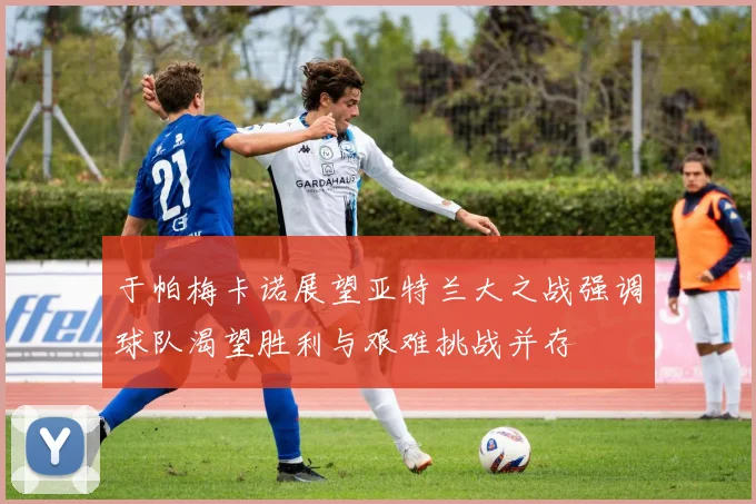 于帕梅卡诺展望亚特兰大之战强调球队渴望胜利与艰难挑战并存
