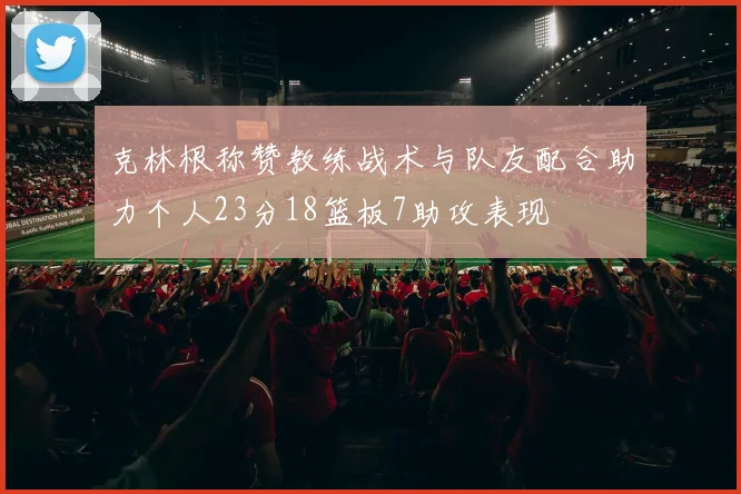 克林根称赞教练战术与队友配合助力个人23分18篮板7助攻表现