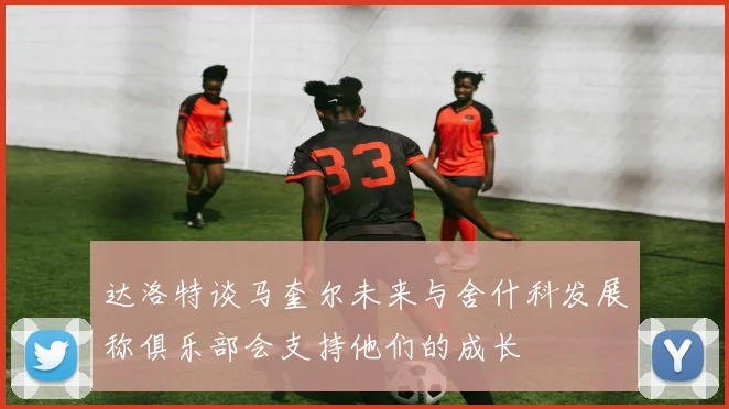 达洛特谈马奎尔未来与舍什科发展称俱乐部会支持他们的成长
