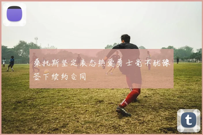 桑托斯坚定表态热爱勇士毫不犹豫签下续约合同