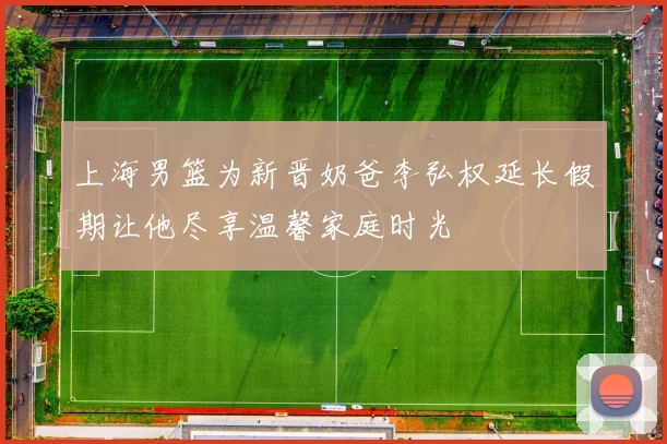 上海男篮为新晋奶爸李弘权延长假期让他尽享温馨家庭时光