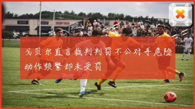 戈贝尔直言裁判判罚不公对手危险动作频繁却未受罚