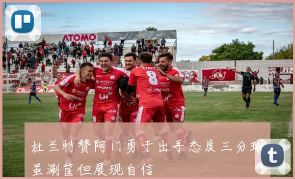 杜兰特赞阿门勇于出手态度三分球虽涮筐但展现自信