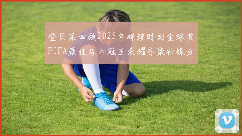 登贝莱回顾2025年辉煌时刻金球奖FIFA最佳与六冠王荣耀齐聚社媒分享