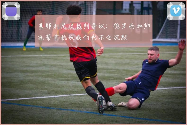 基耶利尼谈裁判争议：德罗西加帅孔蒂曾抗议我们也不会沉默