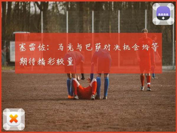 塞雷佐：马竞与巴萨对决机会均等期待精彩较量