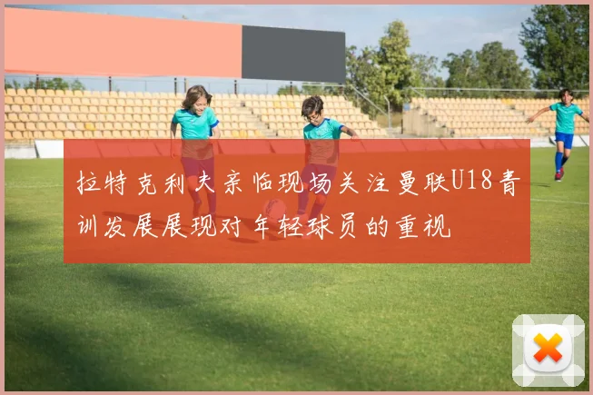 拉特克利夫亲临现场关注曼联U18青训发展展现对年轻球员的重视