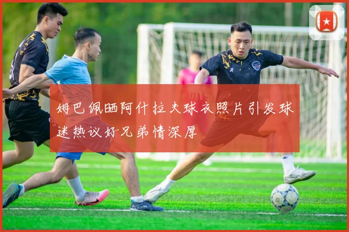姆巴佩晒阿什拉夫球衣照片引发球迷热议好兄弟情深厚