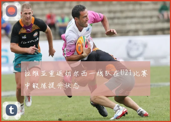 拉维亚重返切尔西一线队在U21比赛中锻炼提升状态
