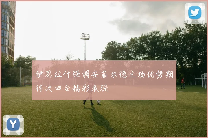 伊恩拉什强调安菲尔德主场优势期待次回合精彩表现