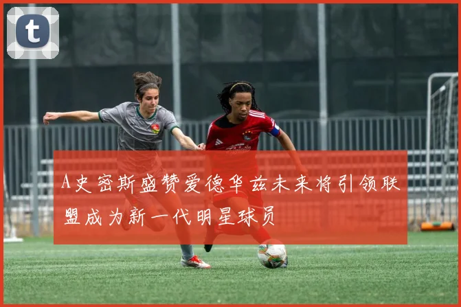 A史密斯盛赞爱德华兹未来将引领联盟成为新一代明星球员