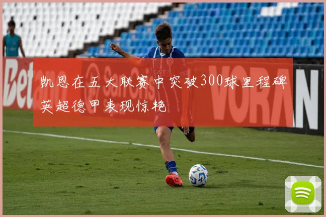 凯恩在五大联赛中突破300球里程碑英超德甲表现惊艳