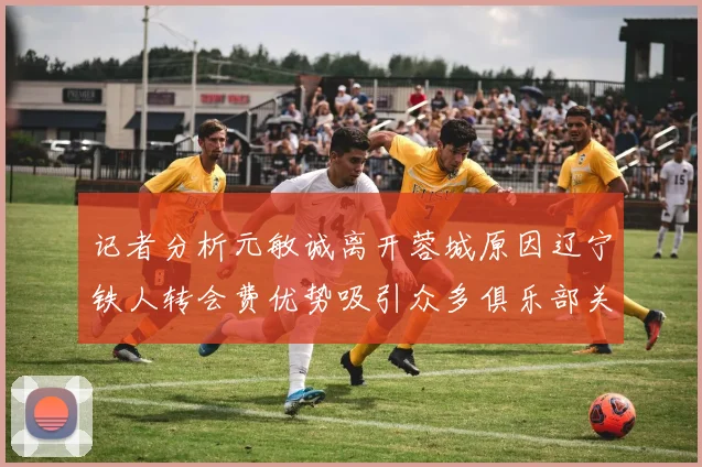 记者分析元敏诚离开蓉城原因辽宁铁人转会费优势吸引众多俱乐部关注